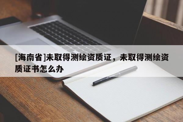 [海南省]未取得測繪資質(zhì)證，未取得測繪資質(zhì)證書怎么辦