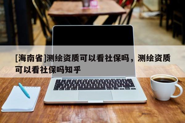 [海南省]測繪資質可以看社保嗎，測繪資質可以看社保嗎知乎