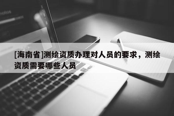 [海南省]測繪資質(zhì)辦理對人員的要求，測繪資質(zhì)需要哪些人員