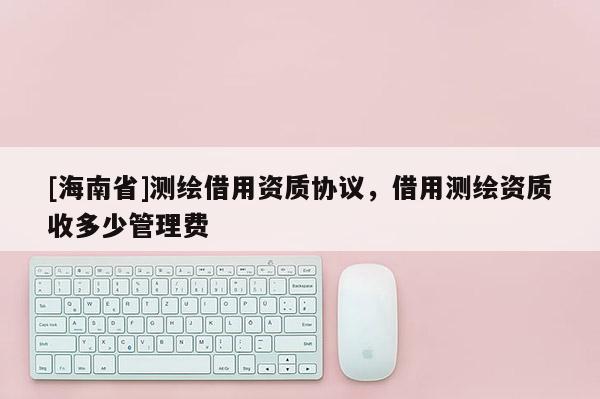 [海南省]測繪借用資質協議，借用測繪資質收多少管理費