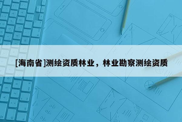 [海南省]測(cè)繪資質(zhì)林業(yè)，林業(yè)勘察測(cè)繪資質(zhì)