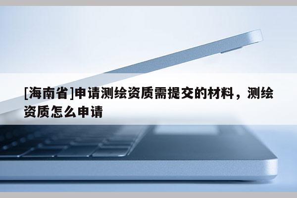 [海南省]申請測繪資質需提交的材料，測繪資質怎么申請