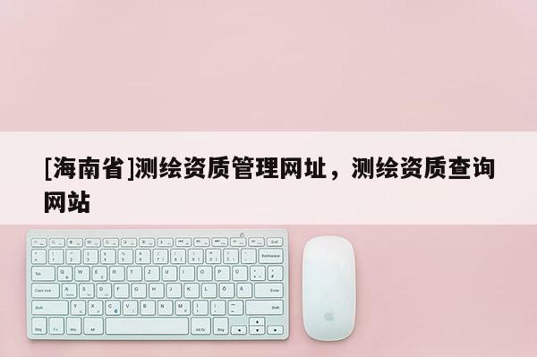 [海南省]測繪資質管理網址，測繪資質查詢網站