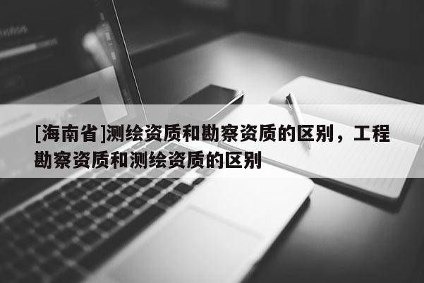 [海南省]測繪資質和勘察資質的區別，工程勘察資質和測繪資質的區別