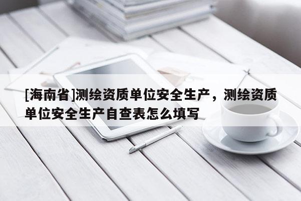 [海南省]測繪資質單位安全生產，測繪資質單位安全生產自查表怎么填寫