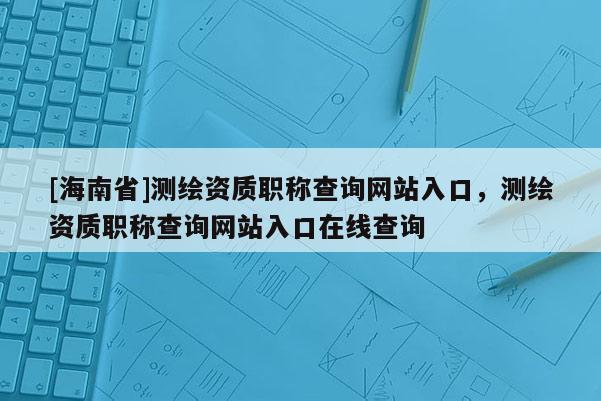 [海南省]測繪資質職稱查詢網站入口，測繪資質職稱查詢網站入口在線查詢