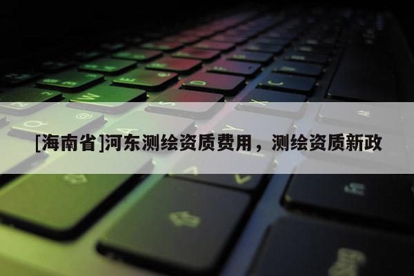 [海南省]河東測繪資質費用，測繪資質新政