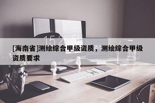 [海南省]測(cè)繪綜合甲級(jí)資質(zhì)，測(cè)繪綜合甲級(jí)資質(zhì)要求
