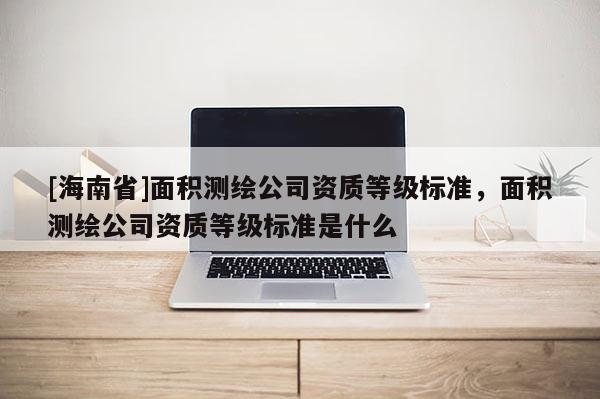 [海南省]面積測繪公司資質等級標準，面積測繪公司資質等級標準是什么