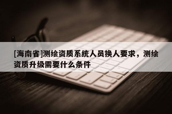 [海南省]測繪資質系統(tǒng)人員換人要求，測繪資質升級需要什么條件