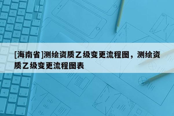 [海南省]測繪資質乙級變更流程圖，測繪資質乙級變更流程圖表