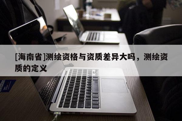 [海南省]測繪資格與資質差異大嗎，測繪資質的定義
