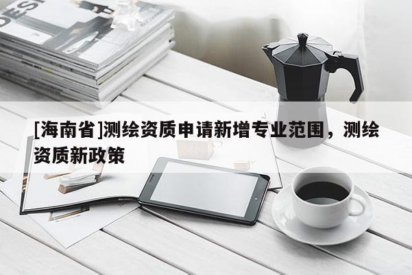 [海南省]測繪資質申請新增專業范圍，測繪資質新政策
