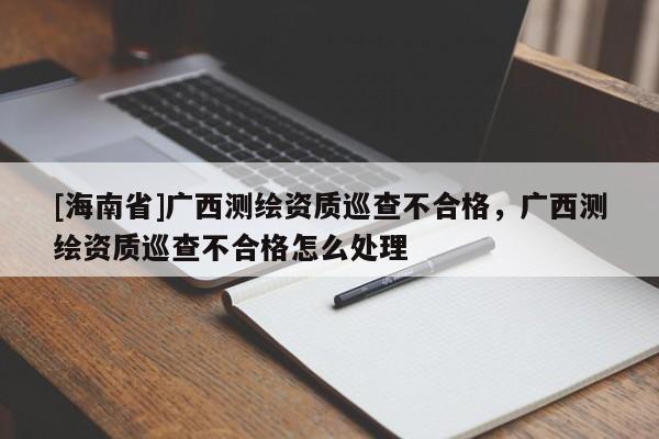 [海南省]廣西測繪資質巡查不合格，廣西測繪資質巡查不合格怎么處理