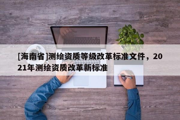 [海南省]測繪資質(zhì)等級改革標(biāo)準(zhǔn)文件，2021年測繪資質(zhì)改革新標(biāo)準(zhǔn)