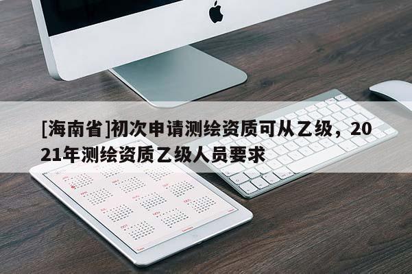 [海南省]初次申請測繪資質可從乙級，2021年測繪資質乙級人員要求