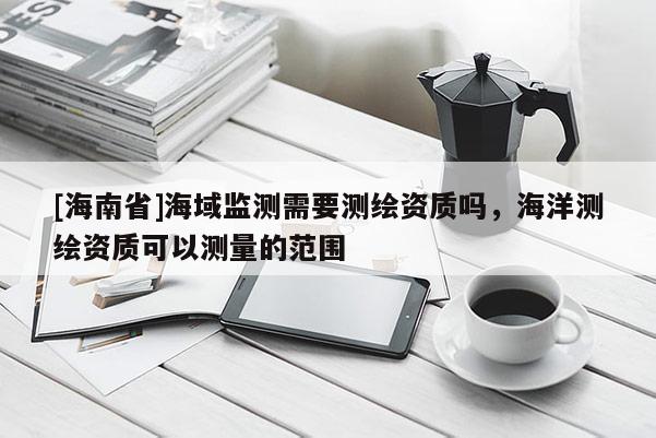 [海南省]海域監(jiān)測需要測繪資質(zhì)嗎，海洋測繪資質(zhì)可以測量的范圍