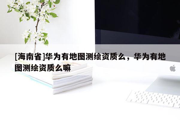[海南省]華為有地圖測繪資質么，華為有地圖測繪資質么嘛