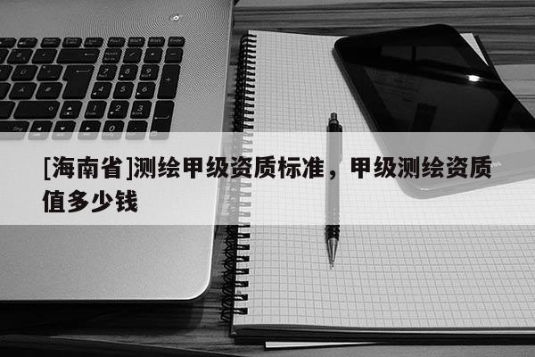 [海南省]測繪甲級資質(zhì)標(biāo)準(zhǔn)，甲級測繪資質(zhì)值多少錢
