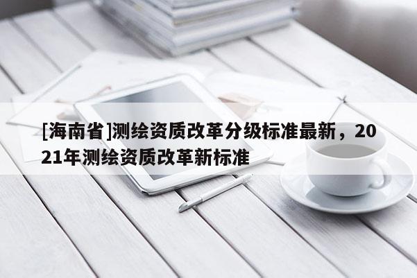 [海南省]測繪資質改革分級標準最新，2021年測繪資質改革新標準