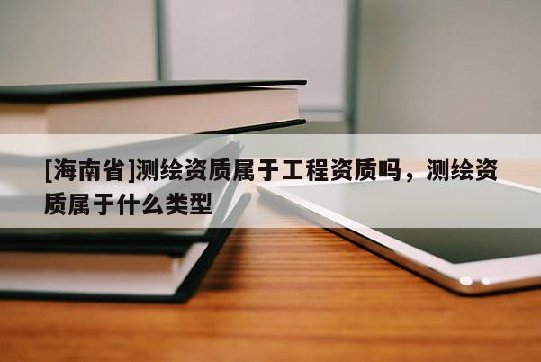 [海南省]測繪資質(zhì)屬于工程資質(zhì)嗎，測繪資質(zhì)屬于什么類型