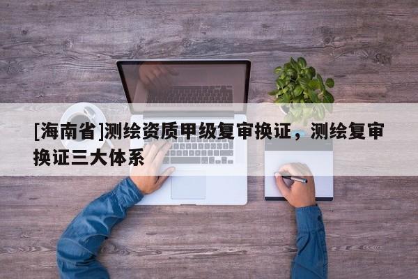 [海南省]測繪資質(zhì)甲級復(fù)審換證，測繪復(fù)審換證三大體系