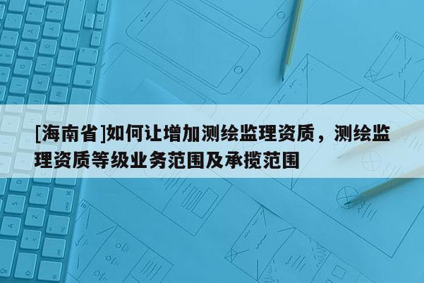[海南省]如何讓增加測繪監理資質，測繪監理資質等級業務范圍及承攬范圍