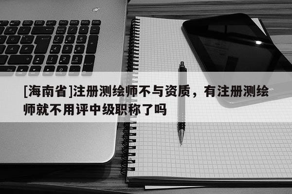[海南省]注冊測繪師不與資質，有注冊測繪師就不用評中級職稱了嗎
