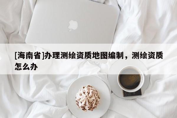[海南省]辦理測繪資質地圖編制，測繪資質怎么辦