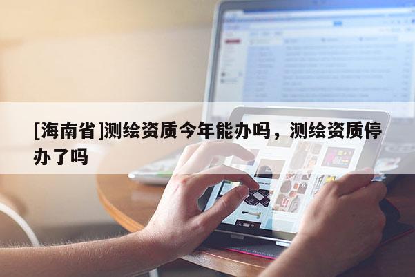 [海南省]測繪資質今年能辦嗎，測繪資質停辦了嗎