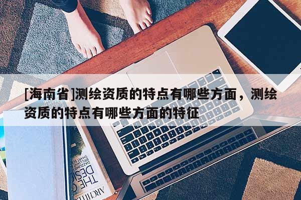 [海南省]測(cè)繪資質(zhì)的特點(diǎn)有哪些方面，測(cè)繪資質(zhì)的特點(diǎn)有哪些方面的特征