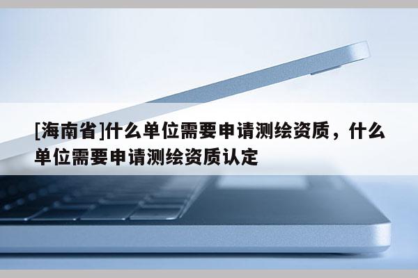 [海南省]什么單位需要申請(qǐng)測(cè)繪資質(zhì)，什么單位需要申請(qǐng)測(cè)繪資質(zhì)認(rèn)定