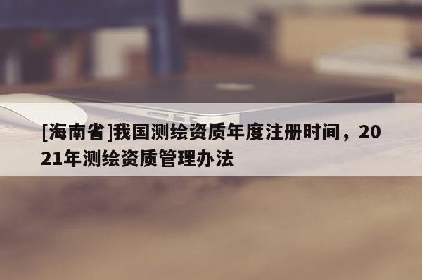 [海南省]我國(guó)測(cè)繪資質(zhì)年度注冊(cè)時(shí)間，2021年測(cè)繪資質(zhì)管理辦法