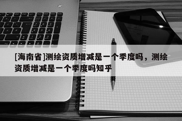 [海南省]測繪資質增減是一個季度嗎，測繪資質增減是一個季度嗎知乎