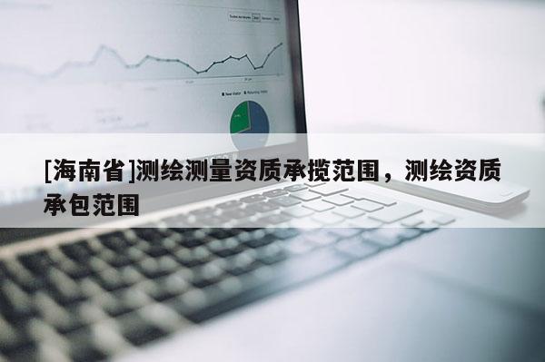 [海南省]測(cè)繪測(cè)量資質(zhì)承攬范圍，測(cè)繪資質(zhì)承包范圍