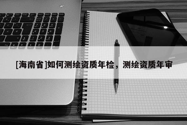 [海南省]如何測(cè)繪資質(zhì)年檢，測(cè)繪資質(zhì)年審