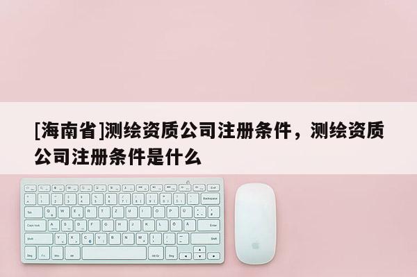 [海南省]測(cè)繪資質(zhì)公司注冊(cè)條件，測(cè)繪資質(zhì)公司注冊(cè)條件是什么