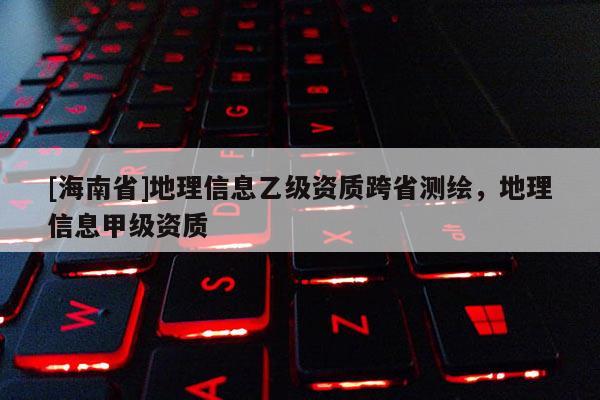 [海南省]地理信息乙級資質跨省測繪，地理信息甲級資質