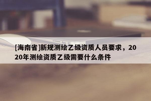 [海南省]新規(guī)測繪乙級資質(zhì)人員要求，2020年測繪資質(zhì)乙級需要什么條件