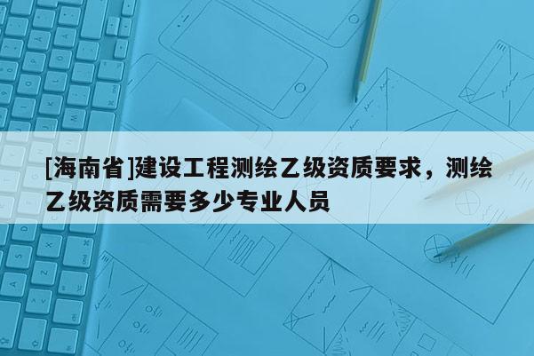 [海南省]建設工程測繪乙級資質要求，測繪乙級資質需要多少專業人員