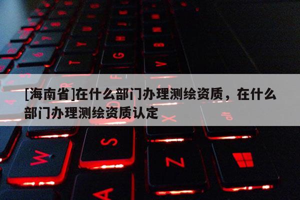 [海南省]在什么部門辦理測繪資質(zhì)，在什么部門辦理測繪資質(zhì)認(rèn)定