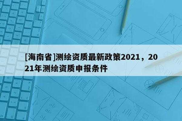 [海南省]測繪資質最新政策2021，2021年測繪資質申報條件