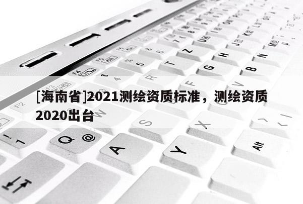 [海南省]2021測繪資質標準，測繪資質2020出臺