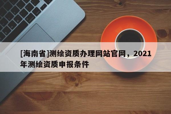 [海南省]測繪資質辦理網站官網，2021年測繪資質申報條件