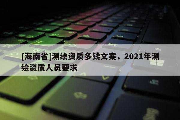 [海南省]測(cè)繪資質(zhì)多錢文案，2021年測(cè)繪資質(zhì)人員要求