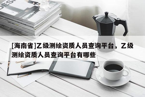 [海南省]乙級測繪資質人員查詢平臺，乙級測繪資質人員查詢平臺有哪些