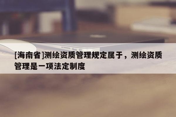 [海南省]測繪資質管理規定屬于，測繪資質管理是一項法定制度