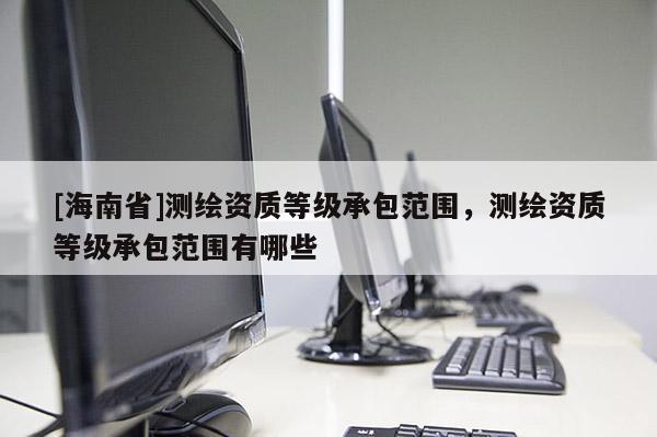 [海南省]測繪資質等級承包范圍，測繪資質等級承包范圍有哪些