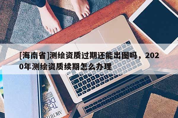 [海南省]測繪資質過期還能出圖嗎，2020年測繪資質續期怎么辦理