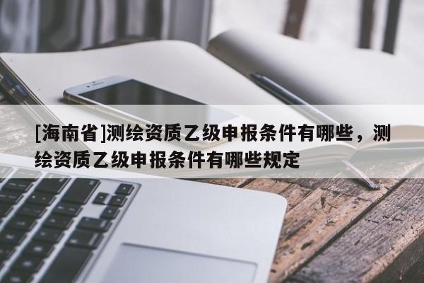 [海南省]測繪資質乙級申報條件有哪些，測繪資質乙級申報條件有哪些規定